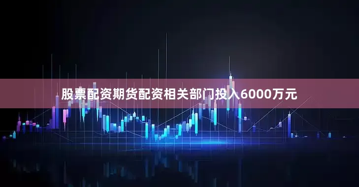 股票配资期货配资相关部门投入6000万元
