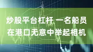 炒股平台杠杆 一名船员在港口无意中举起相机