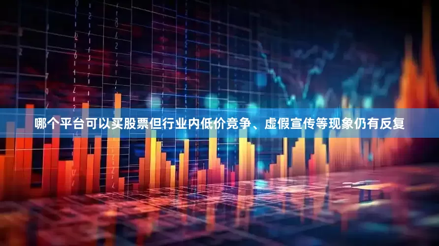 哪个平台可以买股票但行业内低价竞争、虚假宣传等现象仍有反复