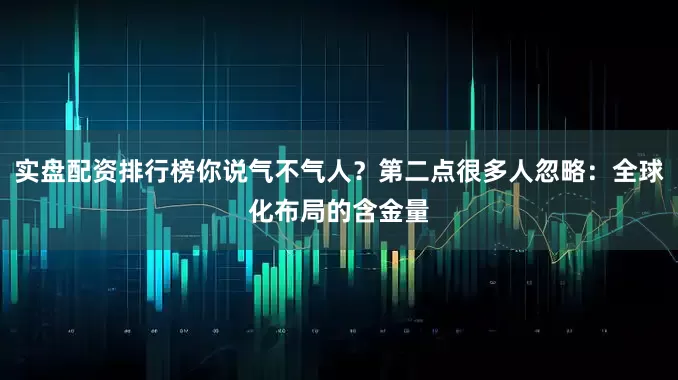 实盘配资排行榜你说气不气人？第二点很多人忽略：全球化布局的含金量
