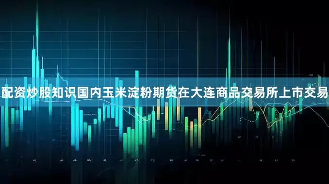 配资炒股知识国内玉米淀粉期货在大连商品交易所上市交易
