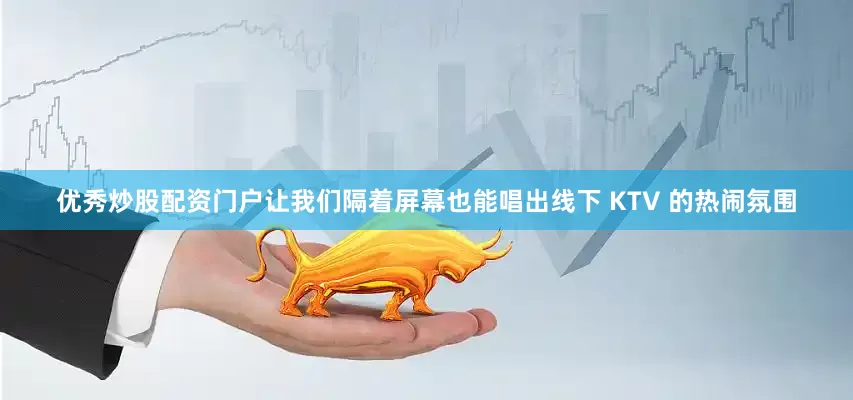 优秀炒股配资门户让我们隔着屏幕也能唱出线下 KTV 的热闹氛围