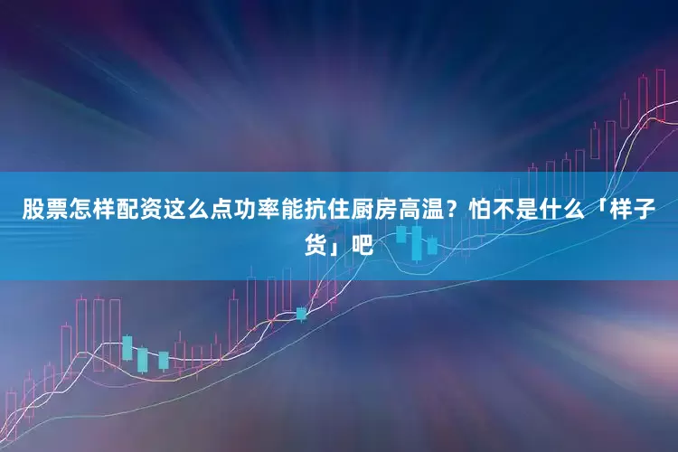 股票怎样配资这么点功率能抗住厨房高温？怕不是什么「样子货」吧