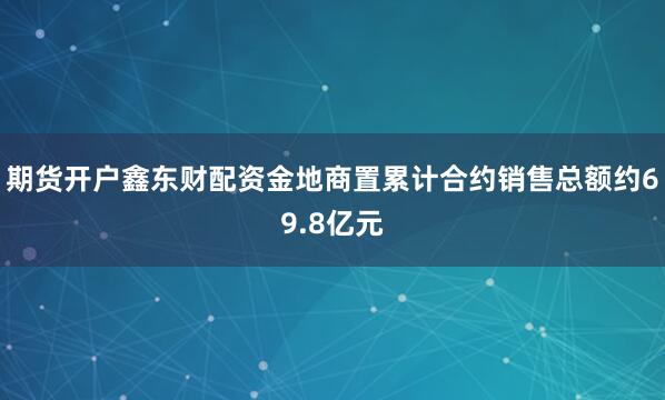 期货开户鑫东财配资金地商置累计合约销售总额约69.8亿元