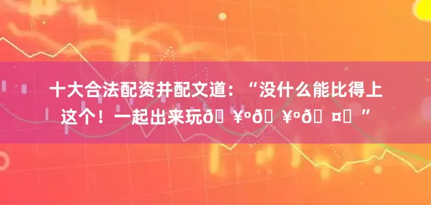 十大合法配资并配文道：“没什么能比得上这个！一起出来玩🥺🥺🤎”