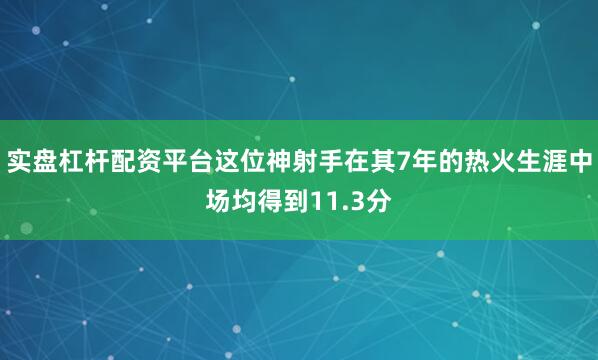 实盘杠杆配资平台这位神射手在其7年的热火生涯中场均得到11.3分