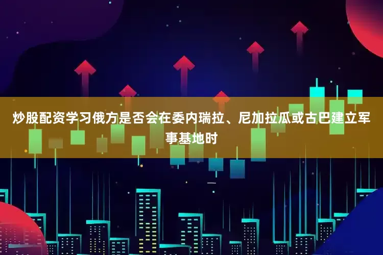 炒股配资学习俄方是否会在委内瑞拉、尼加拉瓜或古巴建立军事基地时